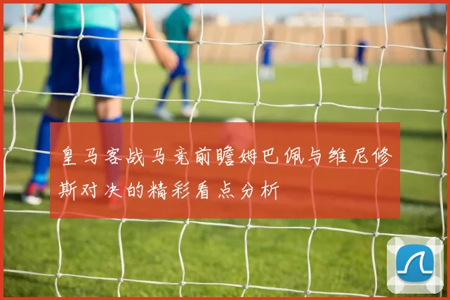 皇马客战马竞前瞻姆巴佩与维尼修斯对决的精彩看点分析