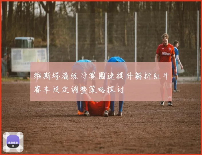 维斯塔潘练习赛圈速提升解析红牛赛车设定调整策略探讨