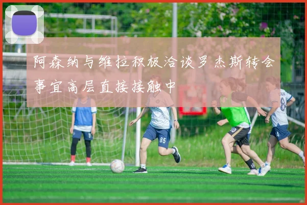 阿森纳与维拉积极洽谈罗杰斯转会事宜高层直接接触中