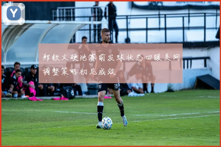 郑钦文硬地赛前发球状态回暖美网调整策略初见成效